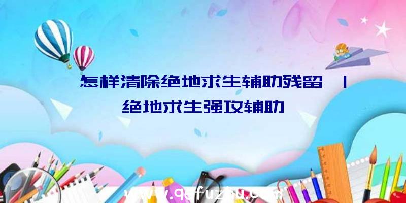 「怎样清除绝地求生辅助残留」|绝地求生强攻辅助